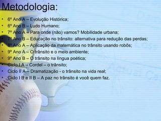 Metodologia: 
• 6º Ano A – Evolução Histórica; 
• 6º Ano B – Ludo Humano; 
• 7º Ano A – Para onde (não) vamos? Mobilidade urbana; 
• 7º Ano B – Educação no trânsito: alternativa para redução das perdas; 
• 8º Ano A – Aplicação da matemática no trânsito usando robôs; 
• 9º Ano A – O trânsito e o meio ambiente; 
• 9º Ano B – O trânsito na língua poética; 
• Ciclo I A – Cordel – o trânsito; 
• Ciclo II A – Dramatização - o trânsito na vida real; 
• Ciclo I B e II B – A paz no trânsito é você quem faz. 
 