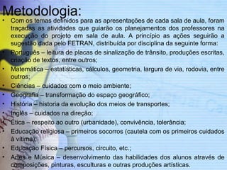 Metodologia: 
• Com os temas definidos para as apresentações de cada sala de aula, foram 
traçadas as atividades que guiarão os planejamentos dos professores na 
execução do projeto em sala de aula. A princípio as ações seguirão a 
sugestão dada pelo FETRAN, distribuída por disciplina da seguinte forma: 
• Português – leitura de placas de sinalização de trânsito, produções escritas, 
criação de textos, entre outros; 
• Matemática – estatísticas, cálculos, geometria, largura de via, rodovia, entre 
outros; 
• Ciências – cuidados com o meio ambiente; 
• Geografia – transformação do espaço geográfico; 
• História – historia da evolução dos meios de transportes; 
• Inglês – cuidados na direção; 
• Ética – respeito ao outro (urbanidade), convivência, tolerância; 
• Educação religiosa – primeiros socorros (cautela com os primeiros cuidados 
à vítima); 
• Educação Física – percursos, circuito, etc.; 
• Artes e Música – desenvolvimento das habilidades dos alunos através de 
composições, pinturas, esculturas e outras produções artísticas. 
 