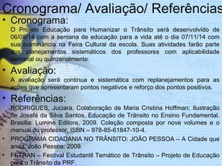 Cronograma/ Avaliação/ Referências 
• Cronograma: 
O Projeto Educação para Humanizar o Trânsito será desenvolvido de 
06/08/14 com a semana de educação para a vida até o dia 07/11/14 com 
sua culminância na Feira Cultural da escola. Suas atividades farão parte 
dos planejamentos sistemáticos dos professores com aplicabilidade 
semanal ou quinzenalmente. 
• Avaliação: 
A avaliação será continua e sistemática com replanejamentos para as 
ações que apresentaram pontos negativos e reforço dos pontos positivos. 
• Referências: 
RODRIGUES, Juciara, Colaboração de Maria Cristina Hoffman; Ilustração 
de Josafá da Silva Santos. Educação de Trânsito no Ensino Fundamental. 
Brasilia: Lumine Editora, 2009. Coleção composta por nove volumes e o 
manual do professor, ISBN – 978-85-61847-10-4. 
• PROGRAMA CIDADANIA NO TRÂNSITO: JOÃO PESSOA – A Cidade que 
anda. João Pessoa: 2009. 
• FETRAN – Festival Estudantil Temático de Trânsito – Projeto de Educação 
para o Trânsito da PRF. 
