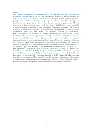 3
flujos.
Una posible consecuencia: avanzamos hacia la educación de dos espacios que
conforman ya la sociedad del s. XXI. En terminología de Castells: la educación de los
espacios de flujos y la educación del espacio de lugares. Avanzo varias preguntas:
¿comprenden los sistemas educativos lo que significa esta nueva modalidad? ¿se puede
transformar ese espacio de los flujos en un espacio educativo? ¿el espacio del aula
tradicional no debe redimensionarse con la introducción de la Red? ¿es una sustitución
o un complemento el aula-red al aula tradicional? Nuestra propuesta de Aula Síntesis
responde a estas interrelaciones: la transferencia bidirrecional de ambos planos
determinará cada vez más todos los procesos sociales y económicos.
Otra idea fecunda de Castells: el tiempo atemporal que introduce las nuevas
tecnologías. Hay dos formas principales de negar la secuenciación del mismo, ese
tiempo tan cultural, aunque no nos demos cuenta: comprimiendo el tiempo; segunda
opción, difuminar la serie pasado/presente/futuro en combinaciones aleatorias. Ejemplos
de lo anterior: todos hemos contemplado a un alumno multitarea que, no renuncia a
ninguna de aquellos focos de atención e interés que le apasionan; un ejemplo directo de
la segunda que cita Castells, “el hipertexto electrónico de la Web 2.0.”
Más preguntas e inquietudes para el discurso educativo: ¿no exige lo anterior una
transformación didáctica de todos los procedimientos y habilidades, hasta hoy, solo
secuenciales? ¿se puede metodológicamente simultanear ambas tareas: la linealidad de
Gutenberg y la interactividad y fragmentariedad de la Red? ¿esta complejidad cognitiva
se puede educar realmente? Hay un peligro que los sistemas educativos deberían evitar:
el anacronismo de lo que enseña y cómo lo enseña. Platón lo sabía: filosofía o retórica.
Castells nos ayuda a orientarnos, otro día seguiremos conversando con su obra.
 