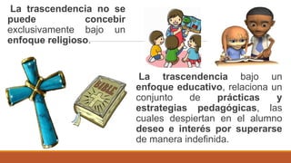 La trascendencia bajo un
enfoque educativo, relaciona un
conjunto de prácticas y
estrategias pedagógicas, las
cuales despiertan en el alumno
deseo e interés por superarse
de manera indefinida.
La trascendencia no se
puede concebir
exclusivamente bajo un
enfoque religioso.
 