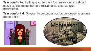 Trascendente. Es lo que sobrepasa los límites de la realidad
concreta, intelectualmente o moralmente alcanza gran
crecimiento.
Trascendental: De gran importancia por las consecuencias que
puede tener.
Montessori
 