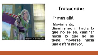 Ir más allá.
Movimiento,
dinamismo, ir hacia lo
que no se es, caminar
hacia lo que no se
tiene, moverse hacia
una esfera mayor.
Trascender
 