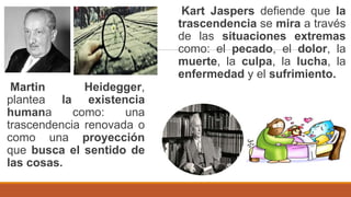 Martin Heidegger,
plantea la existencia
humana como: una
trascendencia renovada o
como una proyección
que busca el sentido de
las cosas.
Kart Jaspers defiende que la
trascendencia se mira a través
de las situaciones extremas
como: el pecado, el dolor, la
muerte, la culpa, la lucha, la
enfermedad y el sufrimiento.
 