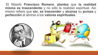El filósofo Francisco Romero, plantea que la realidad
misma es trascendente y no sólo la realidad espiritual. Así
mismo refiere que ser, es trascender y alcanza su pureza y
perfección al abrirse a los valores espirituales.
 