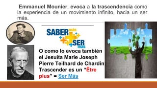 Emmanuel Mounier, evoca a la trascendencia como
la experiencia de un movimiento infinito, hacia un ser
más.
O como lo evoca también
el Jesuita Marie Joseph
Pierre Teilhard de Chardín:
Trascender es un “Être
plus” = Ser Más
 