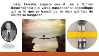 Josep Ferrater, sugiere que al usar el término
trascendencia o el verbo trascender se especifique
qué es lo que se trasciende, es decir qué tipo de
límites se traspasan.
 