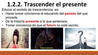 1.2.2. Trascender el presente
Educar el sentido de trascendencia es:
• Hacer tomar conciencia al educando del pasado del que
procede.
• De la historia presente a la que pertenece.
• Tomar conciencia de que el futuro no está escrito.
 