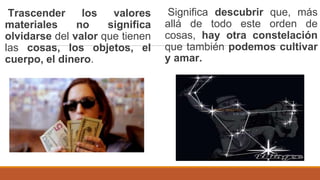 Trascender los valores
materiales no significa
olvidarse del valor que tienen
las cosas, los objetos, el
cuerpo, el dinero.
Significa descubrir que, más
allá de todo este orden de
cosas, hay otra constelación
que también podemos cultivar
y amar.
 