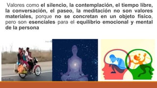 Valores como el silencio, la contemplación, el tiempo libre,
la conversación, el paseo, la meditación no son valores
materiales, porque no se concretan en un objeto físico,
pero son esenciales para el equilibrio emocional y mental
de la persona
 