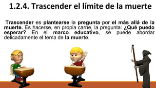 Trascender es plantearse la pregunta por el más allá de la
muerte. Es hacerse, en propia carne, la pregunta: ¿Qué puedo
esperar? En el marco educativo, se puede abordar
delicadamente el tema de la muerte.
1.2.4. Trascender el límite de la muerte
 