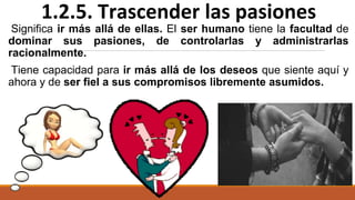 Significa ir más allá de ellas. El ser humano tiene la facultad de
dominar sus pasiones, de controlarlas y administrarlas
racionalmente.
Tiene capacidad para ir más allá de los deseos que siente aquí y
ahora y de ser fiel a sus compromisos libremente asumidos.
1.2.5. Trascender las pasiones
 