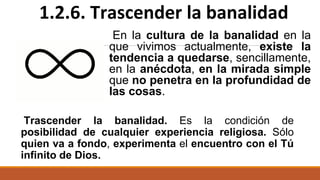 En la cultura de la banalidad en la
que vivimos actualmente, existe la
tendencia a quedarse, sencillamente,
en la anécdota, en la mirada simple
que no penetra en la profundidad de
las cosas.
1.2.6. Trascender la banalidad
Trascender la banalidad. Es la condición de
posibilidad de cualquier experiencia religiosa. Sólo
quien va a fondo, experimenta el encuentro con el Tú
infinito de Dios.
 