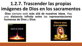 Dios siempre está más allá de nuestras ideas. Hay
una distancia infinita entre las representaciones
humanas de Dios y Dios.
1.2.7. Trascender las propias
imágenes de Dios en los sacramentos
 