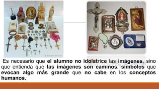 Es necesario que el alumno no idolatrice las imágenes, sino
que entienda que las imágenes son caminos, símbolos que
evocan algo más grande que no cabe en los conceptos
humanos.
 