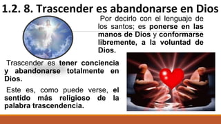 Trascender es tener conciencia
y abandonarse totalmente en
Dios.
Este es, como puede verse, el
sentido más religioso de la
palabra trascendencia.
Por decirlo con el lenguaje de
los santos; es ponerse en las
manos de Dios y conformarse
libremente, a la voluntad de
Dios.
1.2. 8. Trascender es abandonarse en Dios
 