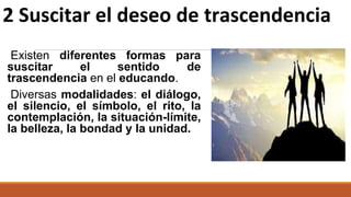 Existen diferentes formas para
suscitar el sentido de
trascendencia en el educando.
Diversas modalidades: el diálogo,
el silencio, el símbolo, el rito, la
contemplación, la situación-límite,
la belleza, la bondad y la unidad.
2 Suscitar el deseo de trascendencia
 