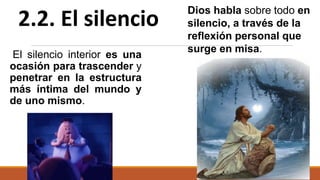 El silencio interior es una
ocasión para trascender y
penetrar en la estructura
más íntima del mundo y
de uno mismo.
2.2. El silencio
Dios habla sobre todo en
silencio, a través de la
reflexión personal que
surge en misa.
 
