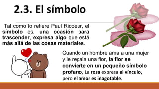 Tal como lo refiere Paul Ricoeur, el
símbolo es, una ocasión para
trascender, expresa algo que está
más allá de las cosas materiales.
2.3. El símbolo
Cuando un hombre ama a una mujer
y le regala una flor, la flor se
convierte en un pequeño símbolo
profano, La rosa expresa el vínculo,
pero el amor es inagotable.
 