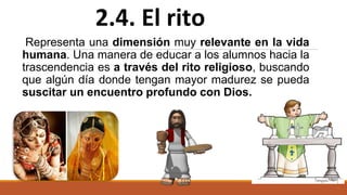Representa una dimensión muy relevante en la vida
humana. Una manera de educar a los alumnos hacia la
trascendencia es a través del rito religioso, buscando
que algún día donde tengan mayor madurez se pueda
suscitar un encuentro profundo con Dios.
2.4. El rito
 
