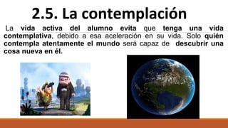La vida activa del alumno evita que tenga una vida
contemplativa, debido a esa aceleración en su vida. Solo quién
contempla atentamente el mundo será capaz de descubrir una
cosa nueva en él.
2.5. La contemplación
 