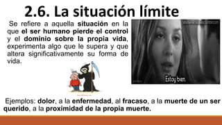 Se refiere a aquella situación en la
que el ser humano pierde el control
y el dominio sobre la propia vida,
experimenta algo que le supera y que
altera significativamente su forma de
vida.
Ejemplos: dolor, a la enfermedad, al fracaso, a la muerte de un ser
querido, a la proximidad de la propia muerte.
2.6. La situación límite
 