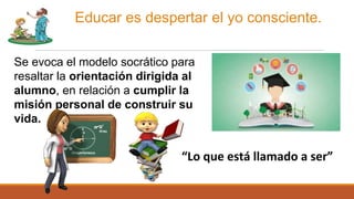 Educar es despertar el yo consciente.
Se evoca el modelo socrático para
resaltar la orientación dirigida al
alumno, en relación a cumplir la
misión personal de construir su
vida.
“Lo que está llamado a ser”
 