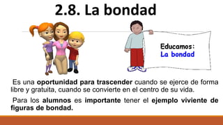 Es una oportunidad para trascender cuando se ejerce de forma
libre y gratuita, cuando se convierte en el centro de su vida.
Para los alumnos es importante tener el ejemplo viviente de
figuras de bondad.
2.8. La bondad
 