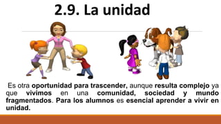 Es otra oportunidad para trascender, aunque resulta complejo ya
que vivimos en una comunidad, sociedad y mundo
fragmentados. Para los alumnos es esencial aprender a vivir en
unidad.
2.9. La unidad
 