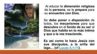 Al educar la dimensión religiosa
de la persona, se le prepara para
su encuentro con Dios.
Se debe poner a disposición de
todos, los mecanismos para que
descubra en el fondo de su ser al
Dios que habita en lo más íntimo
y que a la vez trasciende.
Es así como lo hace Jesús con
sus discípulos, a la orilla del
lago… (cf Lucas 5,1-11).
 