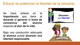 Educar es potenciar la libertad de la persona.
Se hace énfasis en la
importancia que tiene el
docente al generar la toma de
conciencia del alumno
respecto al don de la vida.
Bajo una conducción adecuada
el alumno puede alcanzar una
libertad responsable.
 