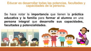 Educar es desarrollar todas las potencias, facultades y
capacidades de la persona.
Se hace notar la importancia que tienen la práctica
educativa y la familia para formar al alumno en una
persona integral que desarrolle sus capacidades,
facultades y potencialidades.
 