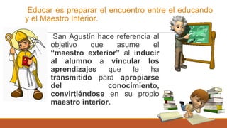 Educar es preparar el encuentro entre el educando
y el Maestro Interior.
San Agustín hace referencia al
objetivo que asume el
“maestro exterior” al inducir
al alumno a vincular los
aprendizajes que le ha
transmitido para apropiarse
del conocimiento,
convirtiéndose en su propio
maestro interior.
 