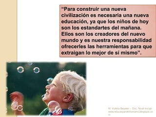      Como todos queremos y anhelamos ese “futuro mejor”, es necesario que la educación del presente actúe contra las fuerzas de la teoría abstracta y de la maquinización burocrática, el cementerio de todos sus ideales. El profundo respeto por el ser de cada niño debe respetar el amor y el interés del docente por las necesidades del alma infantil, a cada hora y a cada paso    de su desarrollo. Educar significa hacer el futuro, promover la salud, el amor, la conciencia. Toda instrucción es también formar a la persona, el carácter, los hábitos y la habilidad social del futuro adulto. El educador no recoge los frutos de su trabajo. Estos se manifiestan en los aciertos y en los problemas de la vida personal y de la comunidad social del mañana. M. Violeta Beyeler -  Doc. Nivel Inicial- www.educarparalohumano.blogspot.com