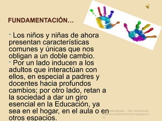Fundamentación… Los niños y niñas de ahora presentan características comunes y únicas que nos obligan a un doble cambio. 