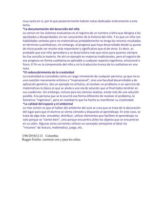 muy vasto en sí, por lo que posteriormente habrán notas dedicadas enteramente a este
tema.
*La documentación del desarrollo del niño
Lo común en los sistemas evaluativos es el registro de un número o letra que designa a los
aprobados y desaprobados sin ser conscientes de la historia del niño. Y es que un niño con
habilidades verbales pero no matemáticas probablemente no tenga los mismos resultados
en términos cuantitativos; sin embargo, el progreso que haya desarrollado desde su punto
de inicio puede ser mucho más importante y significativo que el de otros. Es decir, es
probable que ese niño aprendiera y se desarrollara más que otros para quienes siempre
les fue sencilla la materia. He ahí un ejemplo en materias tradicionales, pero el registro de
ese progreso en forma cualitativa es aplicable a cualquier aspecto cognitivos, emocional o
físico. El fin es la comprensión del niño y no la traducción trunca de lo cualitativo en una
nota.
*El redescubrimiento de la creatividad
La creatividad es concebida como un rasgo inmanente de cualquier persona; ya que no es
una cuestión meramente artística o “inspiracional”, sino una facultad desarrollable y de
aplicación genérica. Sea un ejemplo no artístico, al resolver un problema o un ejercicio de
matemáticas lo típico es que se aluda a una vía de solución que al final todos tendrán en
sus cuadernos. Sin embargo, incluso para las ciencias exactas, existe más de una solución
posible. A la persona que se le ocurrió esa forma diferente de resolver el problema, lo
llamamos “ingenioso”, pero en realidad lo que ha hecho es manifestar su creatividad.
*La calidad del espacio y el ambiental
Lo más común es que al hablar del ambiente del aula se crea que se trata de la decoración
del lugar para que el alumno se sienta cómodo y dispuesto al aprendizaje. En este caso, se
trata de algo más: amueblar, distribuir, utilizar elementos que faciliten el aprendizaje no
solo porque se “siente bien”, sino porque encuentra útiles los objetos que se encuentran
en su salón. Algunas otras corrientes utilizan un concepto semejante al idear los
“rincones” de lectura, matemática, juego, etc.

3/08/2010|12:21 Colombia
Reggio Emilia: construir con y para los niños
 