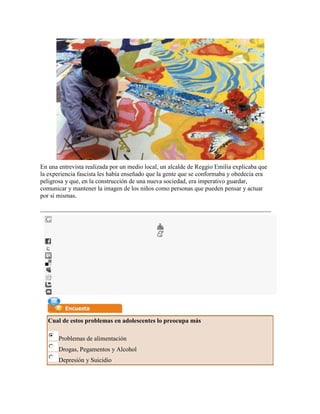 En una entrevista realizada por un medio local, un alcalde de Reggio Emilia explicaba que
la experiencia fascista les había enseñado que la gente que se conformaba y obedecía era
peligrosa y que, en la construcción de una nueva sociedad, era imperativo guardar,
comunicar y mantener la imagen de los niños como personas que pueden pensar y actuar
por sí mismas.




   Cual de estos problemas en adolescentes lo preocupa más

       Problemas de alimentación
       Drogas, Pegamentos y Alcohol
       Depresión y Suicidio
 