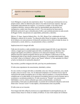 Agresión o actos delictivos en via pública
     otros



Loris Malaguzzi, el guía de esta experiencia, decía: "La escuela que construyeron con sus
propias manos, debe ser diferente para educar a los niños de diversas maneras -algo que
reclamaban especialmente las mujeres-. La ecuación es simple: si los niños tienen
verdaderos derechos, entonces deben tener las oportunidades para desarrollar sus
inteligencias y poder estar listos para el éxito". Con esto pusieron las bases para la
definición acerca de lo que se deseaba para el niño y que continúa presente en cada escuela
de Reggio Emilia: una persona con capacidades, potenciales y derechos.

México, 23 Agos, Agencia Infancia Hoy.- En 1961, Bruno Ciari, colaborador de Loris
Malaguzzi, expresó así la misión: "La educación debe liberar la energía y las capacidades
de la infancia, así como promover el desarrollo armónico de los niños en todas las áreas: la
comunicativa, social, afectiva, y un pensamiento crítico y científico".

Implicaciones de la imagen del niño

Cada uno de nosotros y cada sociedad crean su propia imagen del niño, lo que determina
valores, el papel que la sociedad espera del niño y la definición de sus derechos. Esta
imagen está ligada a las políticas y prácticas en la educación temprana. Por lo tanto,
debemos hacernos algunas preguntas básicas que nos obliguen a reflexionar en la idea
fundamental sobre la que nuestro sistema de enseñanza y la sociedad están basados: ¿Quién
es el niño? ¿Qué es la infancia? ¿Qué es una "buena" infancia? ¿Cómo aprenden los niños?
¿Cuál es la misión de la institución educativa?

Hay muchas y posibles imágenes del niño, pero hay tres predominantes:

El niño como reproductor de conocimiento, identidad y cultura

En esta versión, la imagen del niño es entendida como una vida que comienza, con y desde
la nada, como un envase vacío. Así, la educación temprana es el comienzo de un viaje de
realización del estado incompleto que es la niñez, hacia la madurez y a la posición humana
completa que es la edad adulta; de un potencial incompleto hacia un recurso humano que es
económica y socialmente productivo. El niño necesita ser "llenado" con conocimiento,
habilidades y con los valores culturales que están ya determinados, socialmente
sancionados y listos para ser administrados. La misión de la institución educativa sería la de
llenar estos "envases vacíos" lo más rápido y eficientemente como sea posible.

El niño como un ser inocente

Esta imagen del niño refleja la creencia en su capacidad para la autorregulación que, de
manera innata, busca la virtud, la verdad y la belleza. Es una visión utópica de la infancia
 