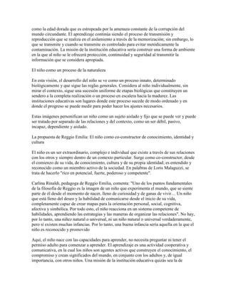 como la edad dorada que es estropeada por la amenaza constante de la corrupción del
mundo circundante. El aprendizaje continúa siendo el proceso de transmisión y
reproducción que se realiza en el aislamiento a través de la memorización; sin embargo, lo
que se transmite y cuando se transmite es controlado para evitar metódicamente la
contaminación. La misión de la institución educativa sería construir una forma de ambiente
en la que al niño se le ofrecerá protección, continuidad y seguridad al transmitir la
información que se considera apropiada.

El niño como un proceso de la naturaleza

En esta visión, el desarrollo del niño se ve como un proceso innato, determinado
biológicamente y que sigue las reglas generales. Considera al niño individualmente, sin
mirar el contexto, sigue una sucesión uniforme de etapas biológicas que constituyen un
sendero a la completa realización o un proceso en escalera hacia la madurez. Las
instituciones educativas son lugares donde este proceso sucede de modo ordenado y en
donde el progreso se puede medir para poder hacer los ajustes necesarios.

Estas imágenes personifican un niño como un sujeto aislado y fijo que se puede ver y puede
ser tratado por separado de las relaciones y del contexto, como un ser débil, pasivo,
incapaz, dependiente y aislado.

La propuesta de Reggio Emilia: El niño como co-constructor de conocimiento, identidad y
cultura

El niño es un ser extraordinario, complejo e individual que existe a través de sus relaciones
con los otros y siempre dentro de un contexto particular. Surge como co-constructor, desde
el comienzo de su vida, de conocimiento, cultura y de su propia identidad; es entendido y
reconocido como un miembro activo de la sociedad. En palabras de Loris Malaguzzi, se
trata de hacerlo "rico en potencial, fuerte, poderoso y competente".

Carlina Rinaldi, pedagoga de Reggio Emilia, comenta: "Uno de los puntos fundamentales
de la filosofía de Reggio es la imagen de un niño que experimenta el mundo, que se siente
parte de él desde el momento de nacer, lleno de curiosidad y de ganas de vivir… Un niño
que está lleno del deseo y la habilidad de comunicarse desde el inicio de su vida,
completamente capaz de crear mapas para la orientación personal, social, cognitiva,
afectiva y simbólica. Por todo esto, el niño reacciona en un sistema competente de
habilidades, aprendiendo las estrategias y las maneras de organizar las relaciones". No hay,
por lo tanto, una niñez natural o universal, ni un niño natural o universal verdaderamente,
pero sí existen muchas infancias. Por lo tanto, una buena infancia sería aquella en la que el
niño es reconocido y promovido

Aquí, el niño nace con las capacidades para aprender, no necesita preguntar ni tener el
permiso adulto para comenzar a aprender. El aprendizaje es una actividad cooperativa y
comunicativa, en la cual los niños son agentes activos que construyen el conocimiento, el
compromiso y crean significados del mundo, en conjunto con los adultos y, de igual
importancia, con otros niños. Una misión de la institución educativa quizás sea la de
 