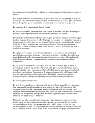 proporcionar un foro donde niños y adultos se reúnan para construir juntos conocimiento y
cultura.

Esta imagen promueve el entendimiento de que el niño tiene una voz propia y es un actor
social, que toma parte en la construcción y en la determinación de su vida, pero también en
la vida de aquellos que se encuentran a su alrededor y en la sociedad en la que vive.

La pedagogía de la escucha desde Reggio Emilia

La escucha es una idea fundamental de estos centros de infantes. Es la base del enfoque e
involucra un diálogo democrático con las familias, la ciudad y la cultura.

Para Rinaldi, "deberíamos escuchar a los niños, para que puedan expresar sus temores, pero
también para que ellos nos den el valor de encarar los nuestros, por y con ellos; para que su
sabiduría nos dé confort, para que sus "por qué" orienten nuestra búsqueda por las razones
y nos den la fuerza para encontrar respuestas no violentas, honestas y responsables; el
coraje para el futuro y nos ayuden a encontrar una nueva manera de dialogar con ellos y
con nosotros mismos".

La capacidad de escuchar y la recíproca expectación es una cualidad importante que
permite la comunicación, el diálogo y requiere ser sostenida y entendida. De hecho, esta
capacidad abunda en los niños pequeños, que son los mejores oyentes del mundo que les
rodea. Escuchan a la vida en todas sus formas y colores. Escuchan a otros,adultos y
compañeros-.

La socialización no se enseña a los niños: ellos son seres sociables. Aquí es donde la
escuela juega un papel importante; debería ser, antes que todo, "un contexto de escucha
múltiple", que involucre a maestros y niños, individualmente y como grupo; escuchar el
uno al otro y a sí mismos. Este concepto de un contexto de escucha múltiple derriba la
relación tradicional de aprendizaje-enseñanza. El enfoque cambia el aprendizaje: el
autoaprendizaje de los niños y el logrado por un grupo de niños y adultos juntos.

La escucha y la documentación

La tarea de los educadores no sólo es permitir que las diferencias puedan ser expresadas,
sino hacer posible que ellos puedan negociar y nutrirse a través del intercambio y la
comparación de ideas. De esta manera, no sólo el niño como individuo aprende cómo
aprender, sino que el grupo se vuelve consciente de ser "un lugar de enseñanzas", donde los
lenguajes son enriquecidos, multiplicados, refinados y generados pero también donde
chocan el uno con el otro y se renuevan.

El maestro que sabe cómo observar, documentar e interpretar estos procesos, se hace
consciente de sus potenciales como aprendiz: aprende cómo enseñar. En este caso, la
documentación puede ser vista como una escucha visible: asegura el escuchar y ser
escuchado por los demás. Esto significa producir huellas -como notas, fotos y videos- para
hacer visible los medios a través de los cuales los individuos y el grupo están aprendiendo.
 