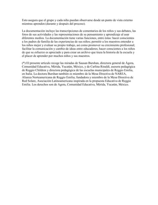 Esto asegura que el grupo y cada niño puedan observarse desde un punto de vista externo
mientras aprenden (durante y después del proceso).

La documentación incluye las transcripciones de comentarios de los niños y sus debates, las
fotos de sus actividades y las representaciones de su pensamiento y aprendizaje al usar
diferentes medios. La documentación tiene varias funciones, entre éstas: hacer conscientes
a los padres de familia de las experiencias de sus niños; permitir a los maestros entender a
los niños mejor y evaluar su propio trabajo, así como promover su crecimiento profesional;
facilitar la comunicación y cambio de ideas entre educadores; hacer conscientes a los niños
de que su esfuerzo es apreciado y para crear un archivo que traza la historia de la escuela y
el placer de aprender por muchos niños y sus maestros.

(*) El presente artículo recoge las miradas de Sausan Burshan, directora general de Ágora,
Comunidad Educativa, Mérida, Yucatán, México, y de Carlina Rinaldi, asesora pedagógica
de Reggio Children y directora pedagógica de las escuelas municipales de Reggio Emilia,
en Italia. La doctora Burshan también es miembro de la Mesa Directiva de NAREA,
Alianza Norteamericana de Reggio Emilia; fundadora y miembro de la Mesa Directiva de
Red Solare, Asociación Latinoamericana inspirada en la propuesta Educativa de Reggio
Emilia. Los derechos son de Agora, Comunidad Educativa, Mérida, Yucatán, México.
 