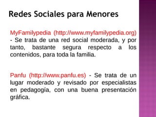 Redes Sociales para Menores
MyFamilypedia (http://www.myfamilypedia.org)
- Se trata de una red social moderada, y por
tanto, bastante segura respecto a los
contenidos, para toda la familia.
Panfu (http://www.panfu.es) - Se trata de un
lugar moderado y revisado por especialistas
en pedagogía, con una buena presentación
gráfica.
 