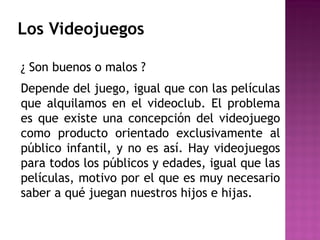 Los Videojuegos
¿ Son buenos o malos ?
Depende del juego, igual que con las películas
que alquilamos en el videoclub. El problema
es que existe una concepción del videojuego
como producto orientado exclusivamente al
público infantil, y no es así. Hay videojuegos
para todos los públicos y edades, igual que las
películas, motivo por el que es muy necesario
saber a qué juegan nuestros hijos e hijas.
 