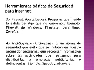 Herramientas básicas de Seguridad
para Internet
3.- Firewall (Cortafuegos): Programa que impide
la salida de algo que no queremos. Ejemplo:
Firewall de Windows, Firestater para linux,
ZoneAlarm.
4.- Anti-Spyware (Anti-espias): Es un sitema de
seguridad que evita que se instalen en nuestro
ordenador programas que recopilan información
sobre las actividades que realizamos para
distribuirlas a empresas publicitarias o
delincuentas. Ejemplo: Spybot y ad-aware.
 