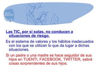 Las TIC, por sí solas, no conducen a situaciones de riesgo.   Es el sistema de valores y los hábitos inadecuados con los que se utilizan lo que da lugar a dichas situaciones. Si un padre o una madre se hace seguidor de sus hijos en TUENTI, FACEBOOK, TWITTER, sabrá cosas sorprendentes de sus hijos. 