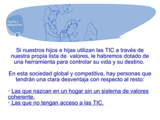Si nuestros hijos e hijas utilizan las TIC a través de nuestra propia lista de  valores, le habremos dotado de una herramienta para controlar su vida y su destino.  En esta sociedad global y competitiva, hay personas que tendrán una clara desventaja con respecto al resto: Las que nazcan en un hogar sin un sistema de valores coherente. Las que no tengan acceso a las TIC. 