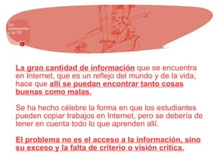 La gran cantidad de información  que se encuentra en Internet, que es un reflejo del mundo y de la vida, hace que  allí se puedan encontrar tanto cosas buenas como malas. Se ha hecho célebre la forma en que los estudiantes pueden copiar trabajos en Internet, pero se debería de tener en cuenta todo lo que aprenden allí. El problema no es el acceso a la información, sino su exceso y la falta de criterio o visión crítica. 
