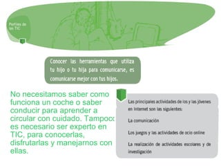 No necesitamos saber como funciona un coche o saber conducir para aprender a circular con cuidado. Tampoco es necesario ser experto en TIC, para conocerlas, disfrutarlas y manejarnos con ellas. 