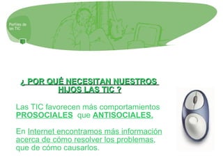 ¿ POR QUÉ NECESITAN NUESTROS  HIJOS LAS TIC ? Las TIC favorecen más comportamientos  PROSOCIALES   que  ANTISOCIALES. En  Internet encontramos más información acerca de cómo resolver los problemas , que de cómo causarlos. 