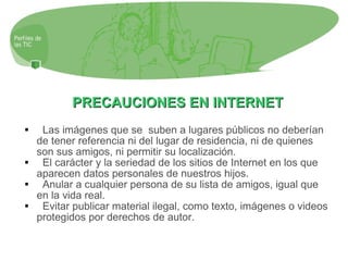 PRECAUCIONES EN INTERNET Las imágenes que se  suben a lugares públicos no deberían de tener referencia ni del lugar de residencia, ni de quienes son sus amigos, ni permitir su localización. El carácter y la seriedad de los sitios de Internet en los que aparecen datos personales de nuestros hijos. Anular a cualquier persona de su lista de amigos, igual que en la vida real. Evitar publicar material ilegal, como texto, imágenes o videos protegidos por derechos de autor. 